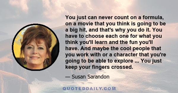 You just can never count on a formula, on a movie that you think is going to be a big hit, and that's why you do it. You have to choose each one for what you think you'll learn and the fun you'll have. And maybe the