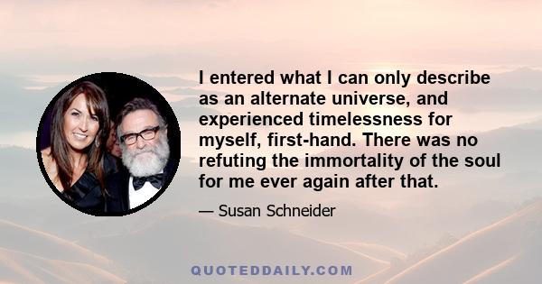 I entered what I can only describe as an alternate universe, and experienced timelessness for myself, first-hand. There was no refuting the immortality of the soul for me ever again after that.