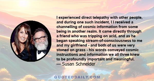 I experienced direct telepathy with other people, and during one such incident, I I received a channelling of cosmic information from some being in another realm. It came directly through a friend who was tripping on