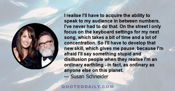 I realise I'll have to acquire the ability to speak to my audience in between numbers. I've never had to do that. On the street I only focus on the keyboard settings for my next song, which takes a bit of time and a lot 