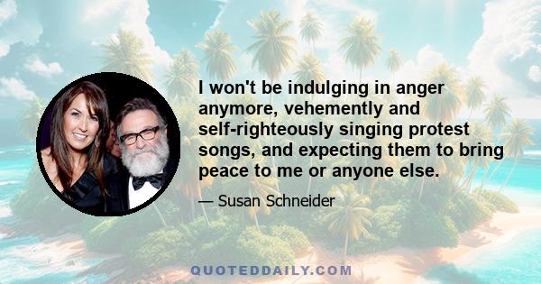 I won't be indulging in anger anymore, vehemently and self-righteously singing protest songs, and expecting them to bring peace to me or anyone else.