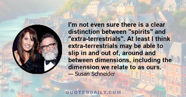 I'm not even sure there is a clear distinction between spirits and extra-terrestrials. At least I think extra-terrestrials may be able to slip in and out of, around and between dimensions, including the dimension we