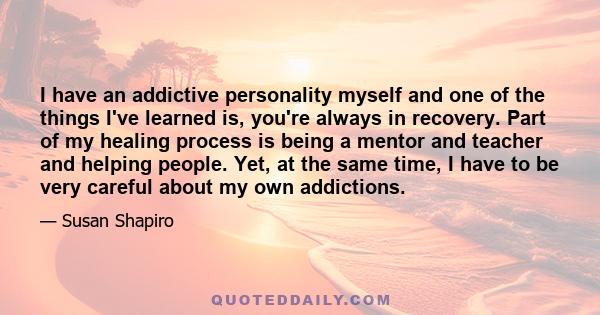 I have an addictive personality myself and one of the things I've learned is, you're always in recovery. Part of my healing process is being a mentor and teacher and helping people. Yet, at the same time, I have to be