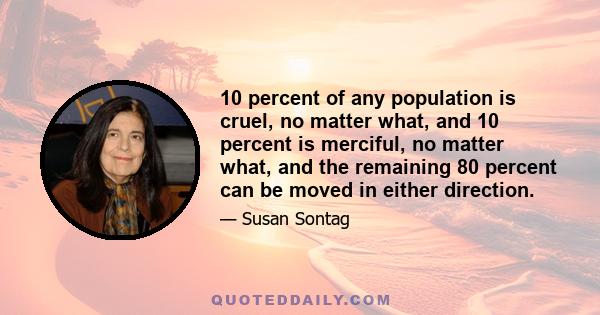 10 percent of any population is cruel, no matter what, and 10 percent is merciful, no matter what, and the remaining 80 percent can be moved in either direction.