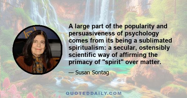 A large part of the popularity and persuasiveness of psychology comes from its being a sublimated spiritualism: a secular, ostensibly scientific way of affirming the primacy of spirit over matter.