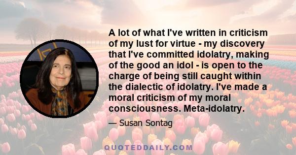 A lot of what I've written in criticism of my lust for virtue - my discovery that I've committed idolatry, making of the good an idol - is open to the charge of being still caught within the dialectic of idolatry. I've