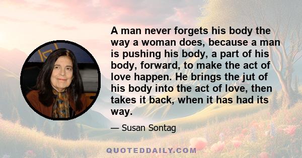 A man never forgets his body the way a woman does, because a man is pushing his body, a part of his body, forward, to make the act of love happen. He brings the jut of his body into the act of love, then takes it back,