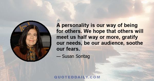 A personality is our way of being for others. We hope that others will meet us half way or more, gratify our needs, be our audience, soothe our fears.