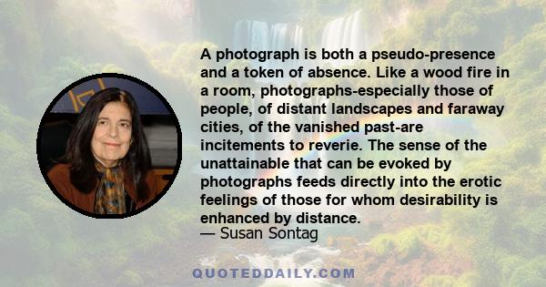 A photograph is both a pseudo-presence and a token of absence. Like a wood fire in a room, photographs-especially those of people, of distant landscapes and faraway cities, of the vanished past-are incitements to