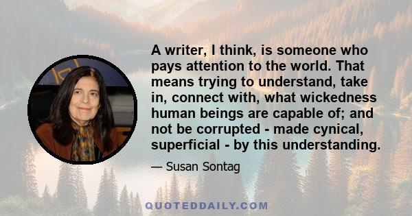 A writer, I think, is someone who pays attention to the world. That means trying to understand, take in, connect with, what wickedness human beings are capable of; and not be corrupted - made cynical, superficial - by