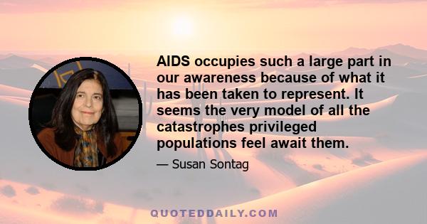 AIDS occupies such a large part in our awareness because of what it has been taken to represent. It seems the very model of all the catastrophes privileged populations feel await them.