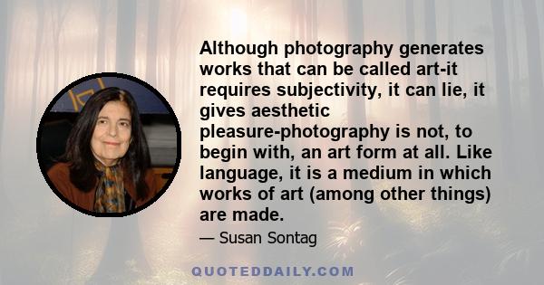 Although photography generates works that can be called art-it requires subjectivity, it can lie, it gives aesthetic pleasure-photography is not, to begin with, an art form at all. Like language, it is a medium in which 