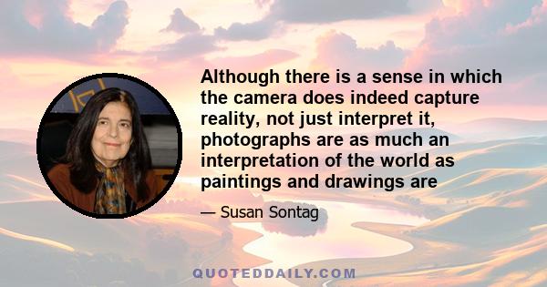 Although there is a sense in which the camera does indeed capture reality, not just interpret it, photographs are as much an interpretation of the world as paintings and drawings are