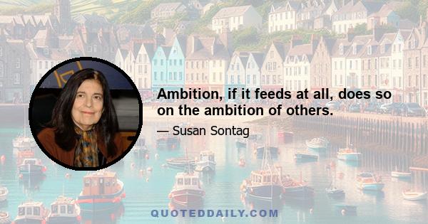 Ambition, if it feeds at all, does so on the ambition of others.