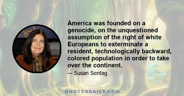 America was founded on a genocide, on the unquestioned assumption of the right of white Europeans to exterminate a resident, technologically backward, colored population in order to take over the continent.