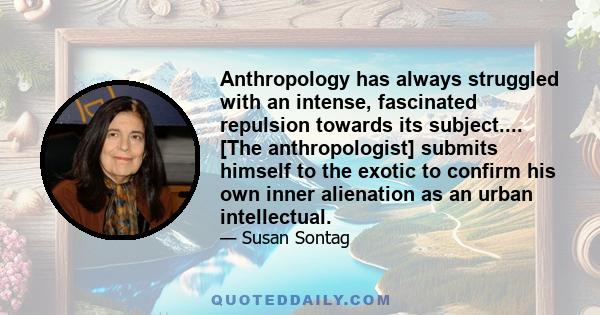 Anthropology has always struggled with an intense, fascinated repulsion towards its subject.... [The anthropologist] submits himself to the exotic to confirm his own inner alienation as an urban intellectual.