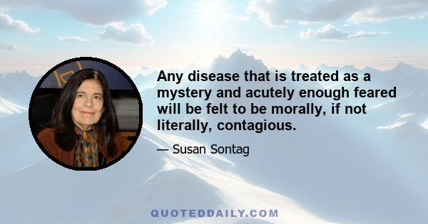 Any disease that is treated as a mystery and acutely enough feared will be felt to be morally, if not literally, contagious.