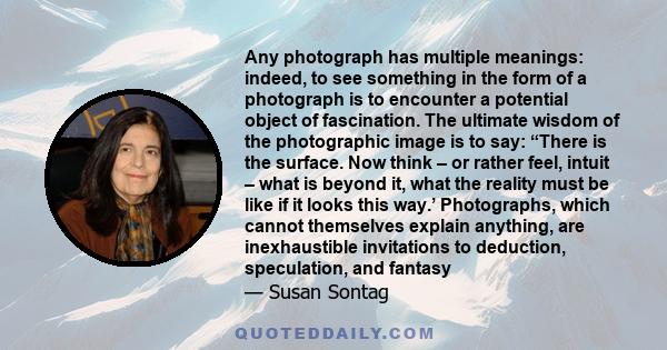 Any photograph has multiple meanings: indeed, to see something in the form of a photograph is to encounter a potential object of fascination. The ultimate wisdom of the photographic image is to say: “There is the