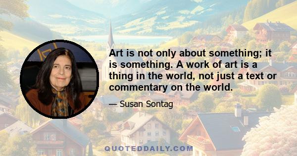 Art is not only about something; it is something. A work of art is a thing in the world, not just a text or commentary on the world.