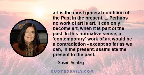 art is the most general condition of the Past in the present. ... Perhaps no work of art is art. It can only become art, when it is part of the past. In this normative sense, a 'contemporary' work of art would be a