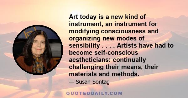 Art today is a new kind of instrument, an instrument for modifying consciousness and organizing new modes of sensibility . . . . Artists have had to become self-conscious aestheticians: continually challenging their