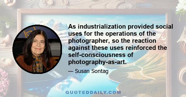 As industrialization provided social uses for the operations of the photographer, so the reaction against these uses reinforced the self-consciousness of photography-as-art.