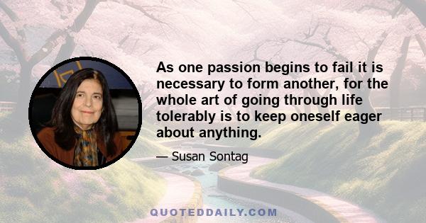 As one passion begins to fail it is necessary to form another, for the whole art of going through life tolerably is to keep oneself eager about anything.