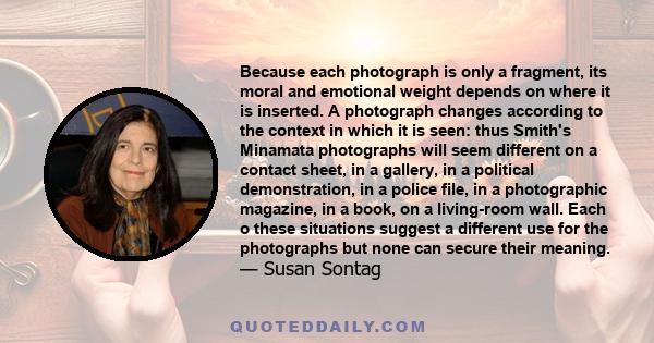 Because each photograph is only a fragment, its moral and emotional weight depends on where it is inserted. A photograph changes according to the context in which it is seen: thus Smith's Minamata photographs will seem