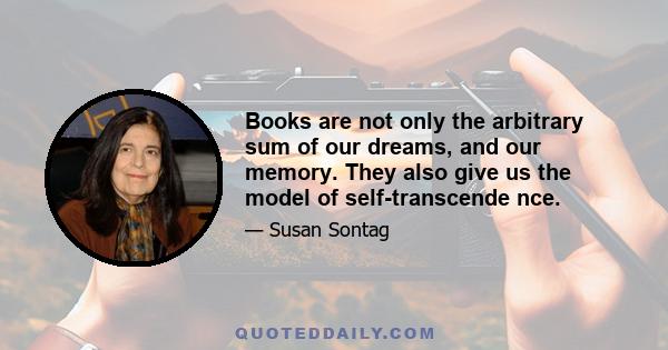 Books are not only the arbitrary sum of our dreams, and our memory. They also give us the model of self-transcende nce.