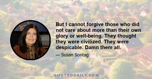 But I cannot forgive those who did not care about more than their own glory or well-being. They thought they were civilized. They were despicable. Damn them all.