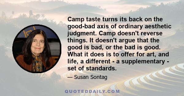 Camp taste turns its back on the good-bad axis of ordinary aesthetic judgment. Camp doesn't reverse things. It doesn't argue that the good is bad, or the bad is good. What it does is to offer for art, and life, a