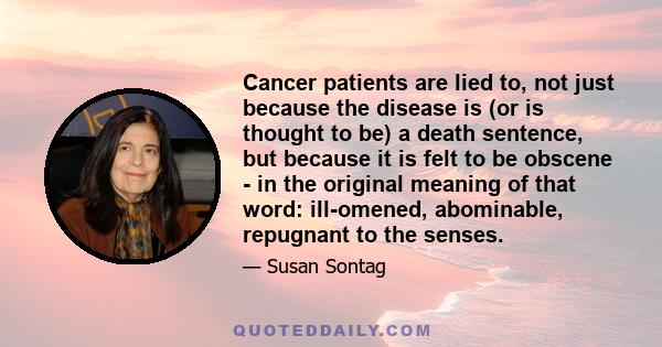 Cancer patients are lied to, not just because the disease is (or is thought to be) a death sentence, but because it is felt to be obscene - in the original meaning of that word: ill-omened, abominable, repugnant to the