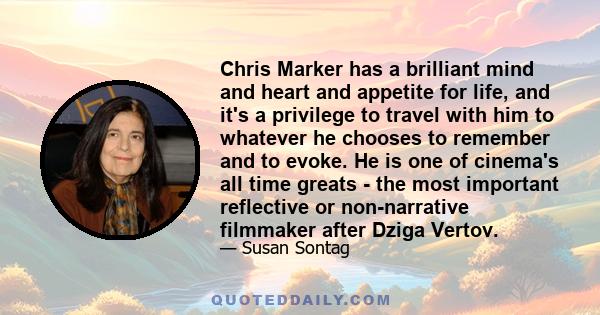 Chris Marker has a brilliant mind and heart and appetite for life, and it's a privilege to travel with him to whatever he chooses to remember and to evoke. He is one of cinema's all time greats - the most important