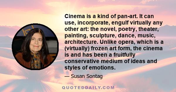 Cinema is a kind of pan-art. It can use, incorporate, engulf virtually any other art: the novel, poetry, theater, painting, sculpture, dance, music, architecture. Unlike opera, which is a (virtually) frozen art form,