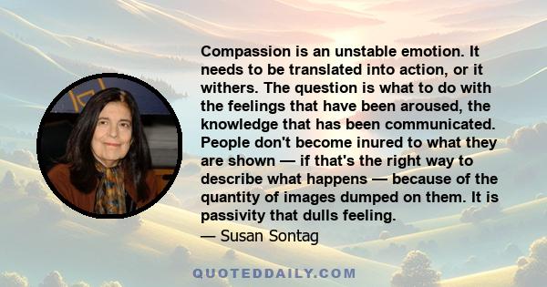 Compassion is an unstable emotion. It needs to be translated into action, or it withers. The question is what to do with the feelings that have been aroused, the knowledge that has been communicated. People don't become 