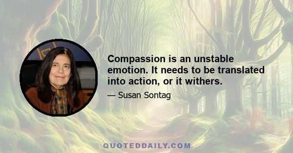 Compassion is an unstable emotion. It needs to be translated into action, or it withers.