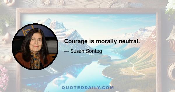 Courage is morally neutral.