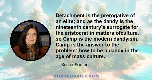 Detachment is the prerogative of an elite; and as the dandy is the nineteenth century's surrogate for the aristocrat in matters ofculture, so Camp is the modern dandyism. Camp is the answer to the problem: how to be a