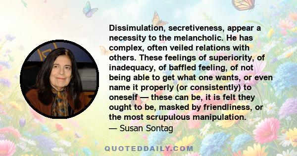 Dissimulation, secretiveness, appear a necessity to the melancholic. He has complex, often veiled relations with others. These feelings of superiority, of inadequacy, of baffled feeling, of not being able to get what