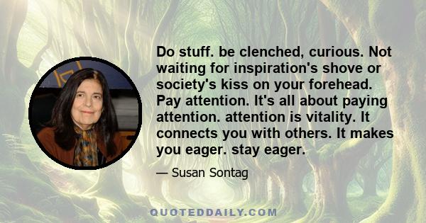 Do stuff. be clenched, curious. Not waiting for inspiration's shove or society's kiss on your forehead. Pay attention. It's all about paying attention. attention is vitality. It connects you with others. It makes you