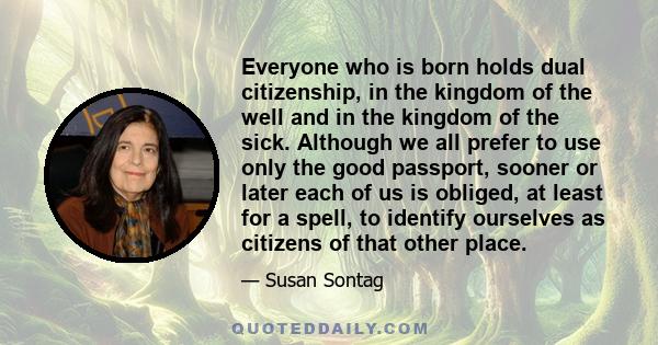 Everyone who is born holds dual citizenship, in the kingdom of the well and in the kingdom of the sick. Although we all prefer to use only the good passport, sooner or later each of us is obliged, at least for a spell,