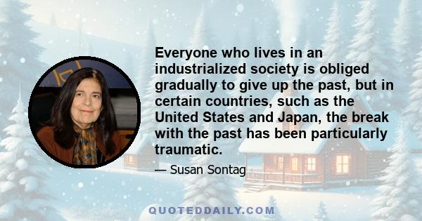 Everyone who lives in an industrialized society is obliged gradually to give up the past, but in certain countries, such as the United States and Japan, the break with the past has been particularly traumatic.