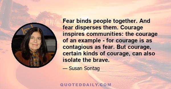 Fear binds people together. And fear disperses them. Courage inspires communities: the courage of an example - for courage is as contagious as fear. But courage, certain kinds of courage, can also isolate the brave.