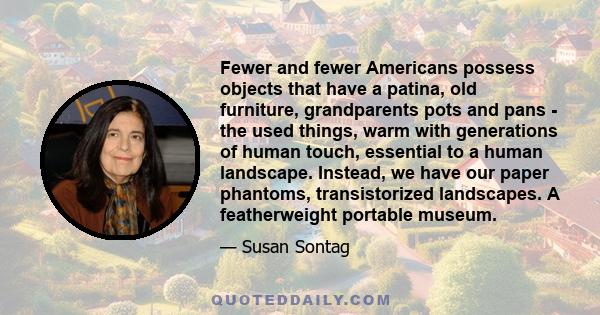 Fewer and fewer Americans possess objects that have a patina, old furniture, grandparents pots and pans - the used things, warm with generations of human touch, essential to a human landscape. Instead, we have our paper 