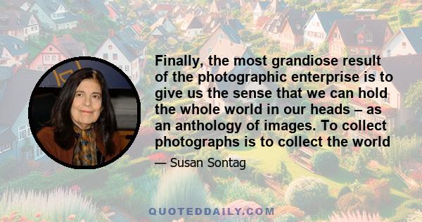 Finally, the most grandiose result of the photographic enterprise is to give us the sense that we can hold the whole world in our heads – as an anthology of images. To collect photographs is to collect the world