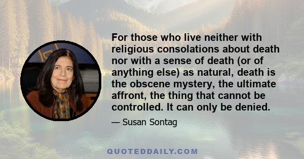 For those who live neither with religious consolations about death nor with a sense of death (or of anything else) as natural, death is the obscene mystery, the ultimate affront, the thing that cannot be controlled. It