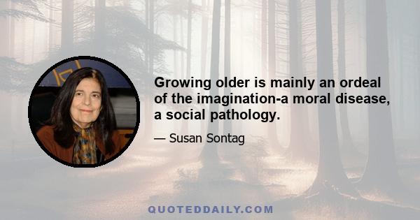 Growing older is mainly an ordeal of the imagination-a moral disease, a social pathology.