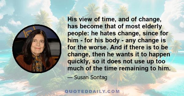 His view of time, and of change, has become that of most elderly people: he hates change, since for him - for his body - any change is for the worse. And if there is to be change, then he wants it to happen quickly, so