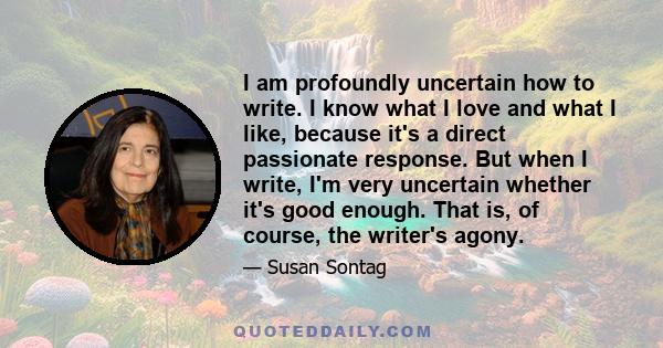 I am profoundly uncertain how to write. I know what I love and what I like, because it's a direct passionate response. But when I write, I'm very uncertain whether it's good enough. That is, of course, the writer's