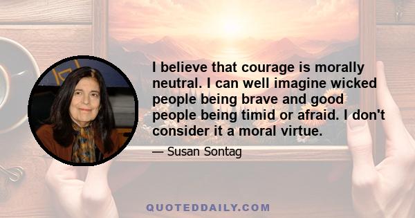 I believe that courage is morally neutral. I can well imagine wicked people being brave and good people being timid or afraid. I don't consider it a moral virtue.